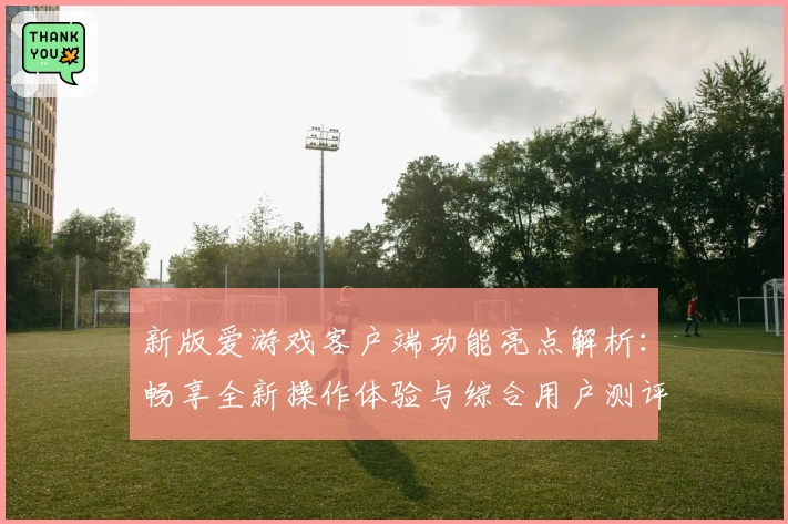 新版爱游戏客户端功能亮点解析：畅享全新操作体验与综合用户测评