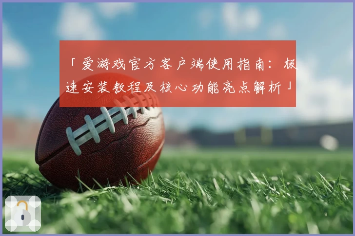 「爱游戏官方客户端使用指南：极速安装教程及核心功能亮点解析」