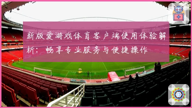 新版爱游戏体育客户端使用体验解析：畅享专业服务与便捷操作