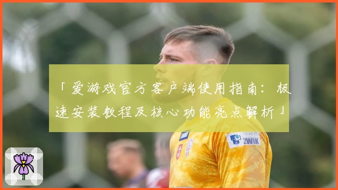 「爱游戏官方客户端使用指南：极速安装教程及核心功能亮点解析」