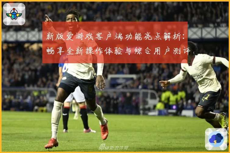 新版爱游戏客户端功能亮点解析：畅享全新操作体验与综合用户测评